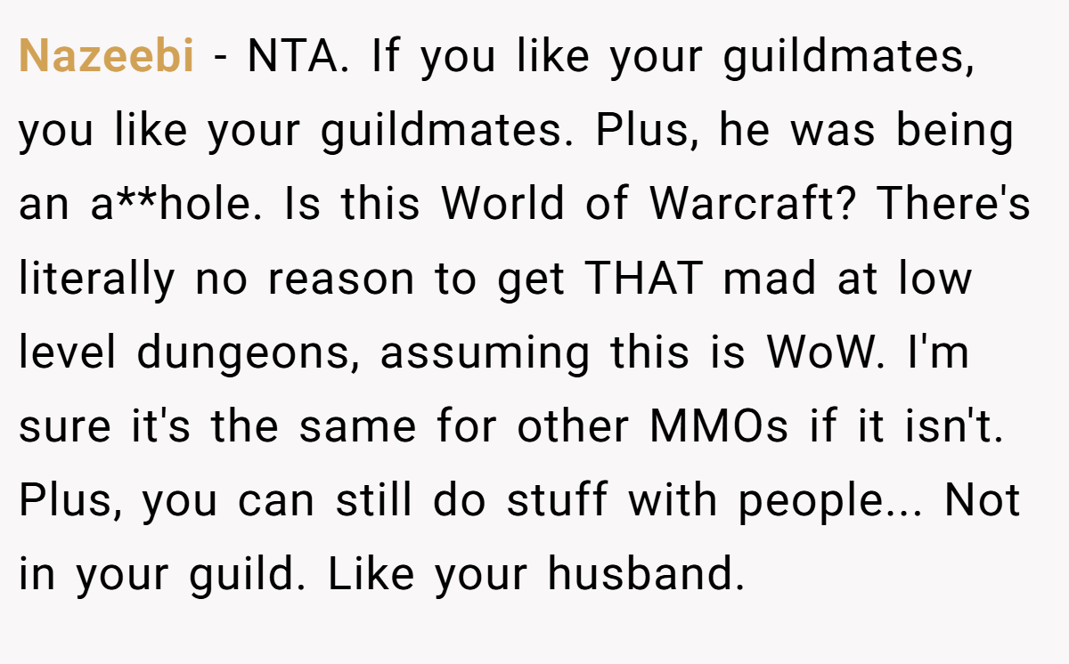 Nazeebi − NTA. If you like your guildmates, you like your guildmates. Plus, he was being an a**hole. Is this World of Warcraft? There's literally no reason to get THAT mad at low level dungeons, assuming this is WoW. I'm sure it's the same for other MMOs if it isn't. Plus, you can still do stuff with people... Not in your guild. Like your husband.