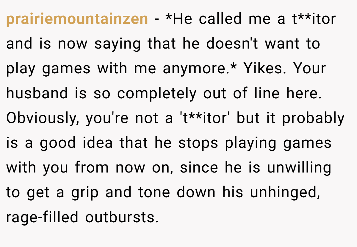 prairiemountainzen − *He called me a t**itor and is now saying that he doesn't want to play games with me anymore.* Yikes. Your husband is so completely out of line here. Obviously, you're not a 't**itor' but it probably is a good idea that he stops playing games with you from now on, since he is unwilling to get a grip and tone down his unhinged, rage-filled outbursts.