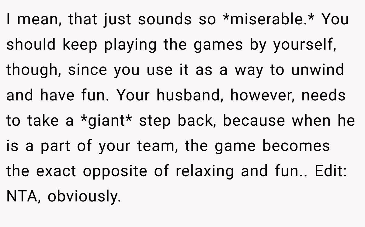 I mean, that just sounds so *miserable.* You should keep playing the games by yourself, though, since you use it as a way to unwind and have fun. Your husband, however, needs to take a *giant* step back, because when he is a part of your team, the game becomes the exact opposite of relaxing and fun.. Edit: NTA, obviously.