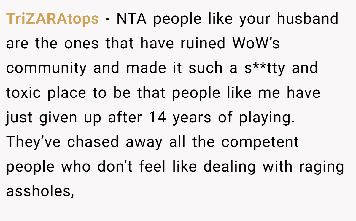 TriZARAtops − NTA people like your husband are the ones that have ruined WoW’s community and made it such a s**tty and toxic place to be that people like me have just given up after 14 years of playing. They’ve chased away all the competent people who don’t feel like dealing with raging assholes,