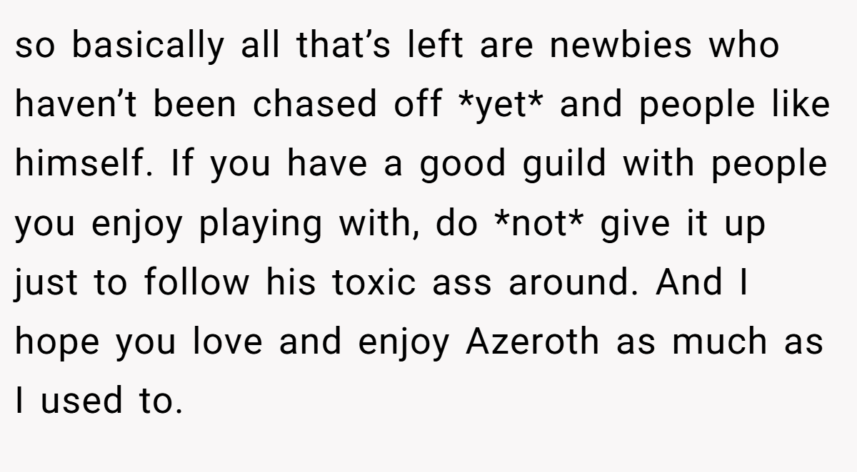 so basically all that’s left are newbies who haven’t been chased off *yet* and people like himself. If you have a good guild with people you enjoy playing with, do *not* give it up just to follow his toxic ass around. And I hope you love and enjoy Azeroth as much as I used to.