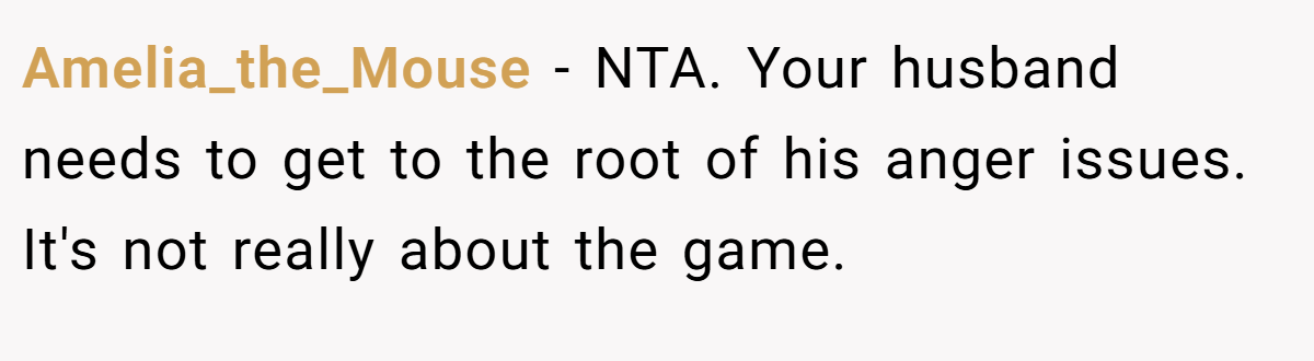 Amelia_the_Mouse − NTA. Your husband needs to get to the root of his anger issues. It's not really about the game.