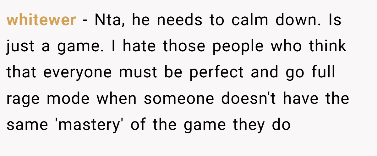 whitewer − Nta, he needs to calm down. Is just a game. I hate those people who think that everyone must be perfect and go full rage mode when someone doesn't have the same 'mastery' of the game they do