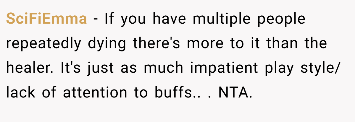 SciFiEmma − If you have multiple people repeatedly dying there's more to it than the healer. It's just as much impatient play style/ lack of attention to buffs.. ​. NTA.