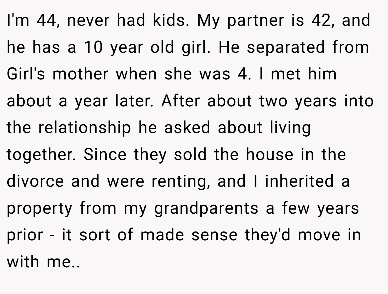 I'm 44, never had kids. My partner is 42, and he has a 10 year old girl. He separated from Girl's mother when she was 4. I met him about a year later. After about two years into the relationship he asked about living together. Since they sold the house in the divorce and were renting, and I inherited a property from my grandparents a few years prior - it sort of made sense they'd move in with me..