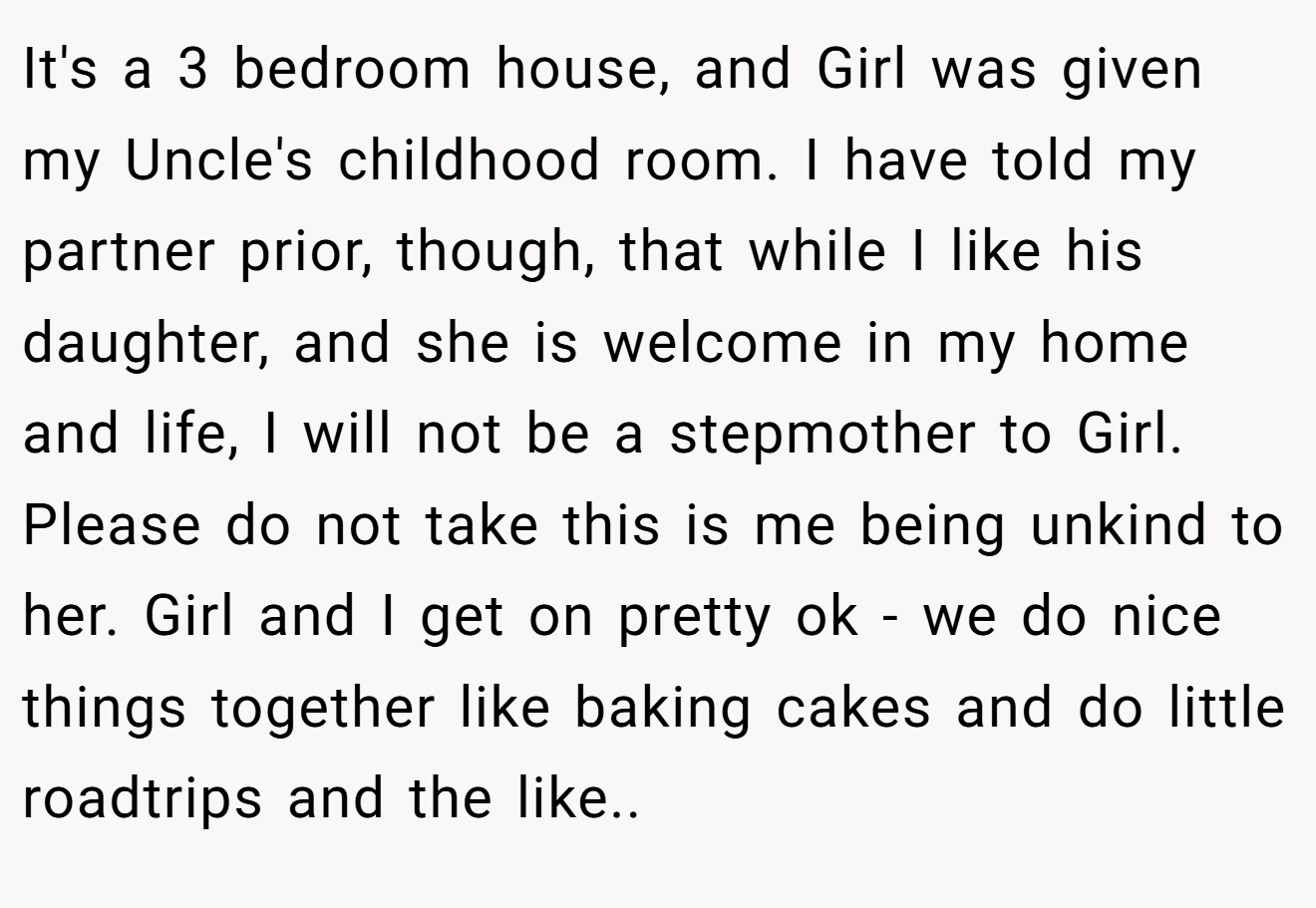 It's a 3 bedroom house, and Girl was given my Uncle's childhood room. I have told my partner prior, though, that while I like his daughter, and she is welcome in my home and life, I will not be a stepmother to Girl. Please do not take this is me being unkind to her. Girl and I get on pretty ok - we do nice things together like baking cakes and do little roadtrips and the like.. 