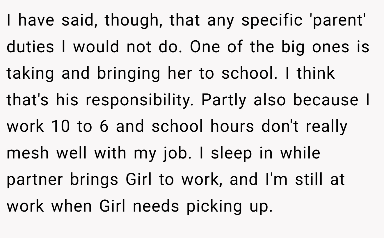 I have said, though, that any specific 'parent' duties I would not do. One of the big ones is taking and bringing her to school. I think that's his responsibility. Partly also because I work 10 to 6 and school hours don't really mesh well with my job. I sleep in while partner brings Girl to work, and I'm still at work when Girl needs picking up.