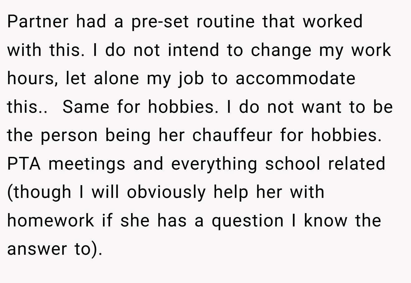 Partner had a pre-set routine that worked with this. I do not intend to change my work hours, let alone my job to accommodate this..  Same for hobbies. I do not want to be the person being her chauffeur for hobbies. PTA meetings and everything school related (though I will obviously help her with homework if she has a question I know the answer to).