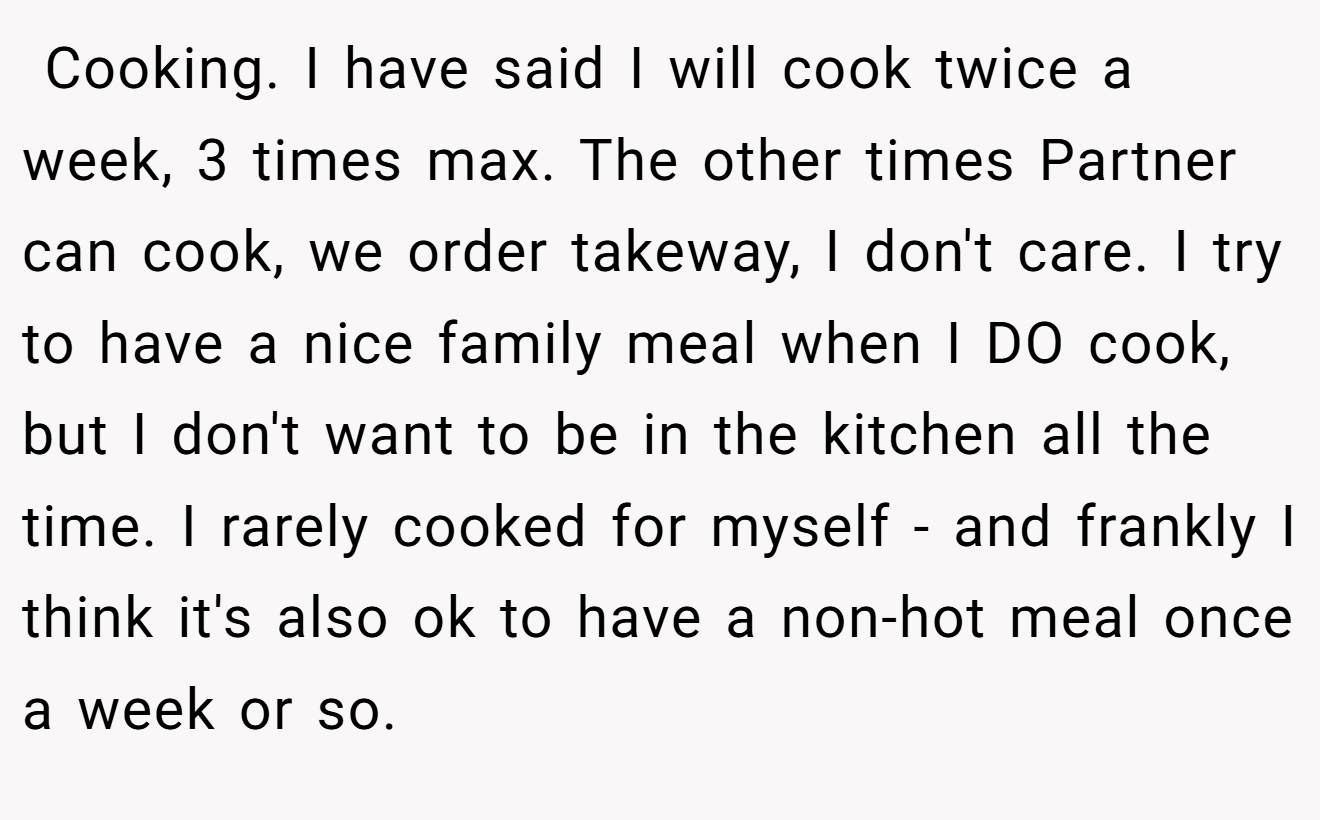  Cooking. I have said I will cook twice a week, 3 times max. The other times Partner can cook, we order takeway, I don't care. I try to have a nice family meal when I DO cook, but I don't want to be in the kitchen all the time. I rarely cooked for myself - and frankly I think it's also ok to have a non-hot meal once a week or so.
