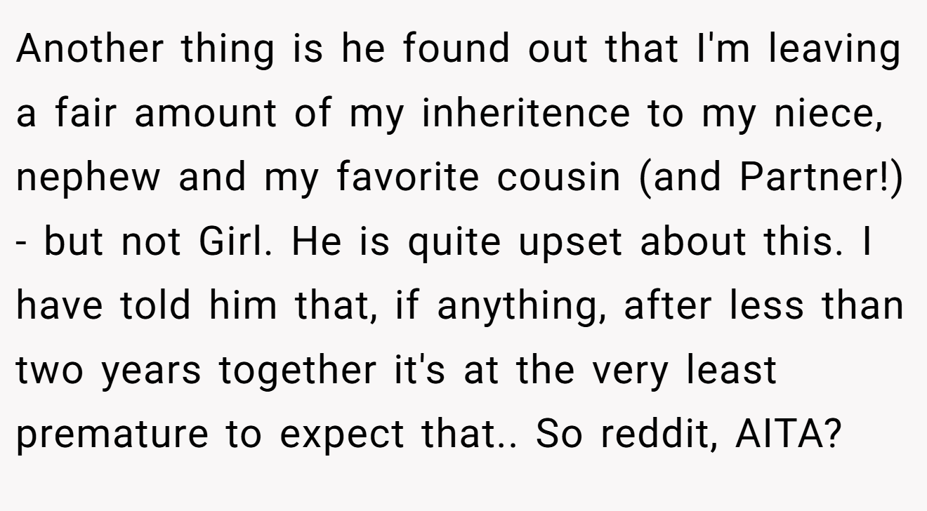 Another thing is he found out that I'm leaving a fair amount of my inheritence to my niece, nephew and my favorite cousin (and Partner!) - but not Girl. He is quite upset about this. I have told him that, if anything, after less than two years together it's at the very least premature to expect that.. So reddit, AITA?