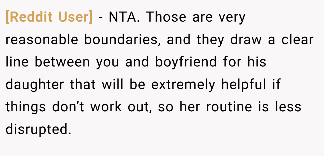 [Reddit User] − NTA. Those are very reasonable boundaries, and they draw a clear line between you and boyfriend for his daughter that will be extremely helpful if things don’t work out, so her routine is less disrupted.