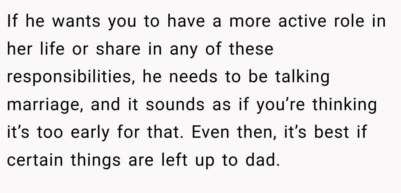 If he wants you to have a more active role in her life or share in any of these responsibilities, he needs to be talking marriage, and it sounds as if you’re thinking it’s too early for that. Even then, it’s best if certain things are left up to dad.