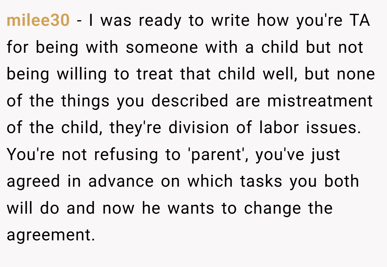 milee30 − I was ready to write how you're TA for being with someone with a child but not being willing to treat that child well, but none of the things you described are mistreatment of the child, they're division of labor issues. You're not refusing to 'parent', you've just agreed in advance on which tasks you both will do and now he wants to change the agreement.