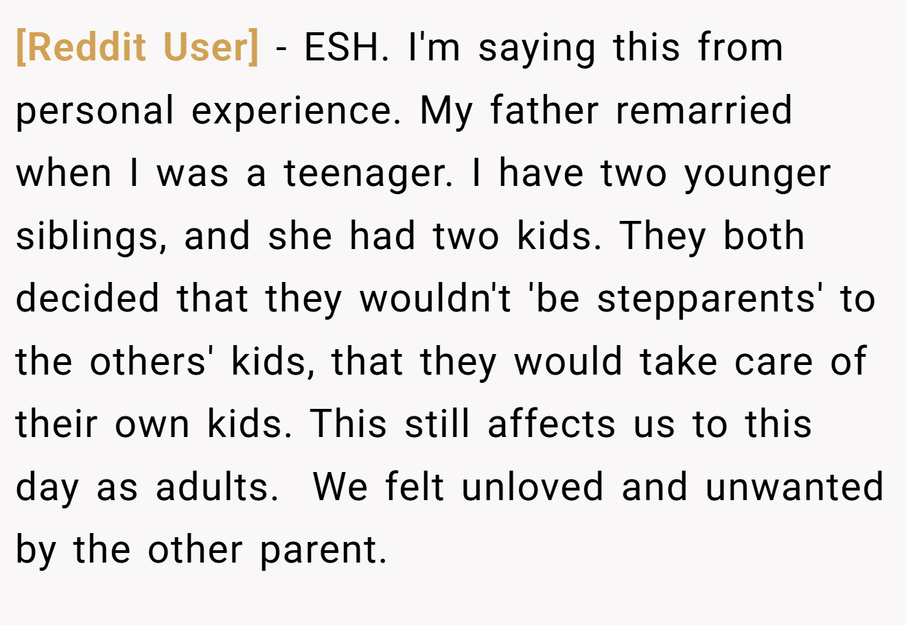 [Reddit User] − ESH. I'm saying this from personal experience. My father remarried when I was a teenager. I have two younger siblings, and she had two kids. They both decided that they wouldn't 'be stepparents' to the others' kids, that they would take care of their own kids. This still affects us to this day as adults.  We felt unloved and unwanted by the other parent.