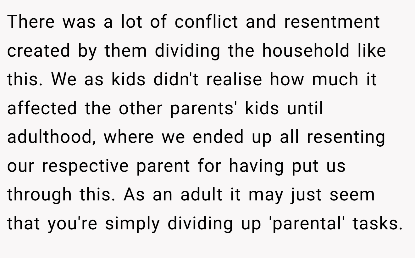 There was a lot of conflict and resentment created by them dividing the household like this. We as kids didn't realise how much it affected the other parents' kids until adulthood, where we ended up all resenting our respective parent for having put us through this. As an adult it may just seem that you're simply dividing up 'parental' tasks.