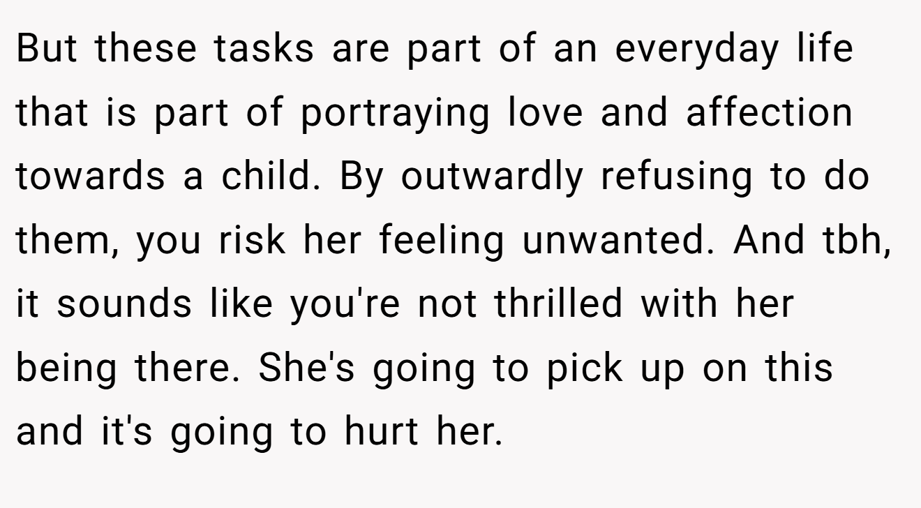 But these tasks are part of an everyday life that is part of portraying love and affection towards a child. By outwardly refusing to do them, you risk her feeling unwanted. And tbh, it sounds like you're not thrilled with her being there. She's going to pick up on this and it's going to hurt her.