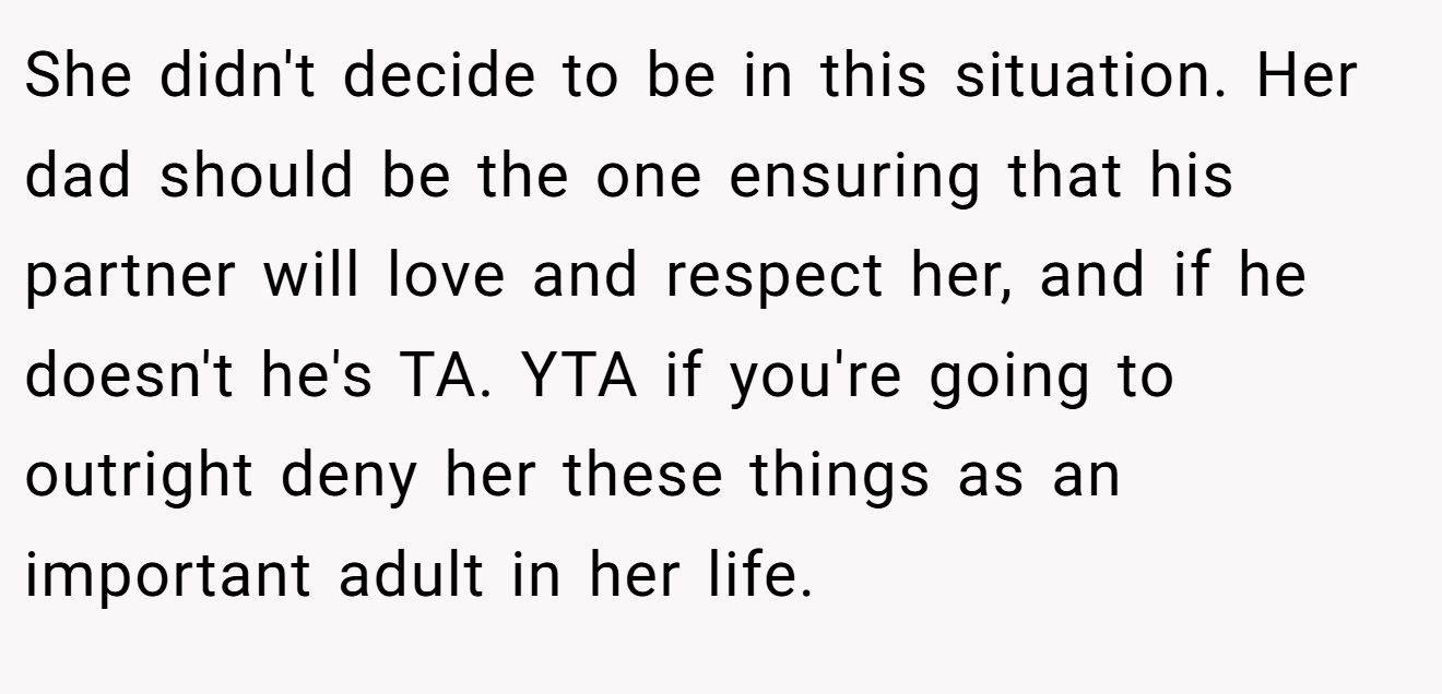 She didn't decide to be in this situation. Her dad should be the one ensuring that his partner will love and respect her, and if he doesn't he's TA. YTA if you're going to outright deny her these things as an important adult in her life.