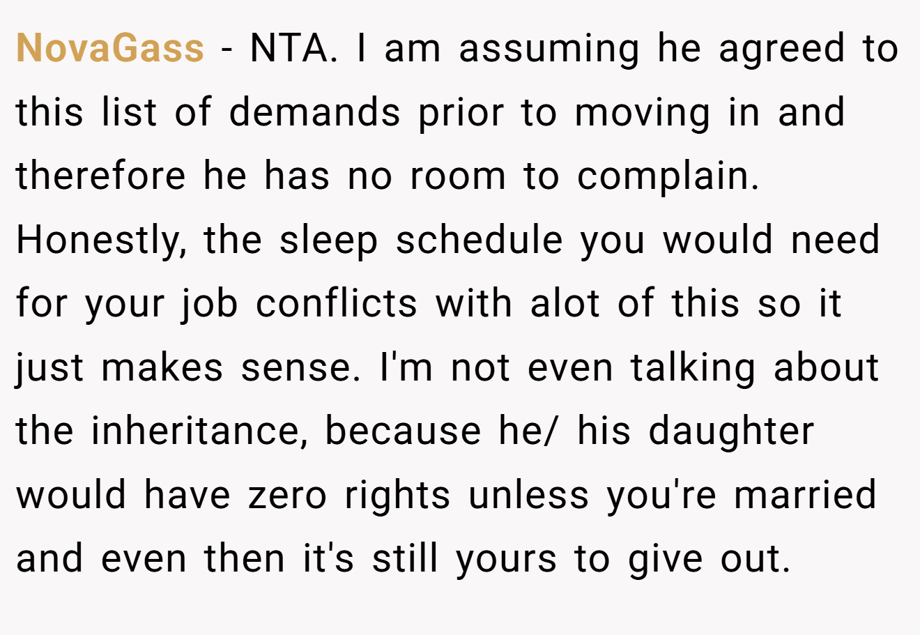 NovaGass − NTA. I am assuming he agreed to this list of demands prior to moving in and therefore he has no room to complain. Honestly, the sleep schedule you would need for your job conflicts with alot of this so it just makes sense. I'm not even talking about the inheritance, because he/ his daughter would have zero rights unless you're married and even then it's still yours to give out.