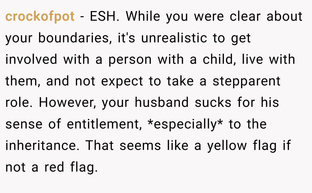 crockofpot − ESH. While you were clear about your boundaries, it's unrealistic to get involved with a person with a child, live with them, and not expect to take a stepparent role. However, your husband sucks for his sense of entitlement, *especially* to the inheritance. That seems like a yellow flag if not a red flag.