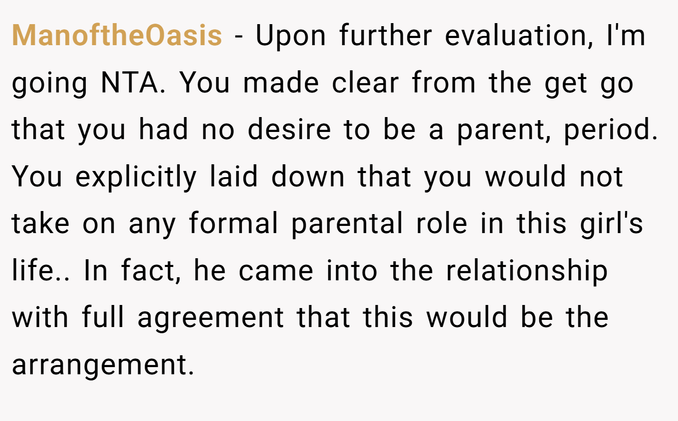 ManoftheOasis − Upon further evaluation, I'm going NTA. You made clear from the get go that you had no desire to be a parent, period. You explicitly laid down that you would not take on any formal parental role in this girl's life.. In fact, he came into the relationship with full agreement that this would be the arrangement.