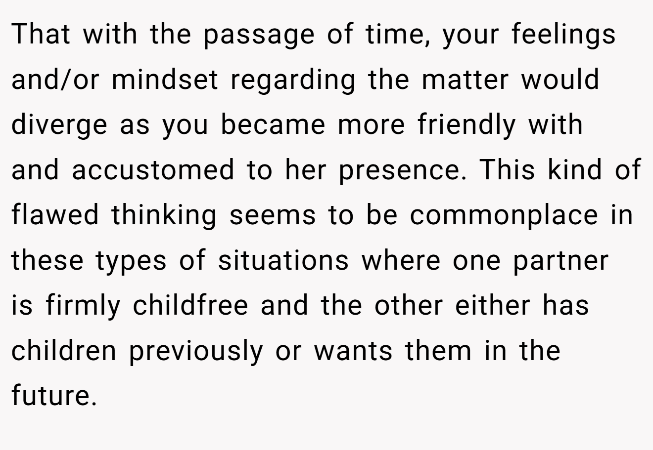 That with the passage of time, your feelings and/or mindset regarding the matter would diverge as you became more friendly with and accustomed to her presence. This kind of flawed thinking seems to be commonplace in these types of situations where one partner is firmly childfree and the other either has children previously or wants them in the future.