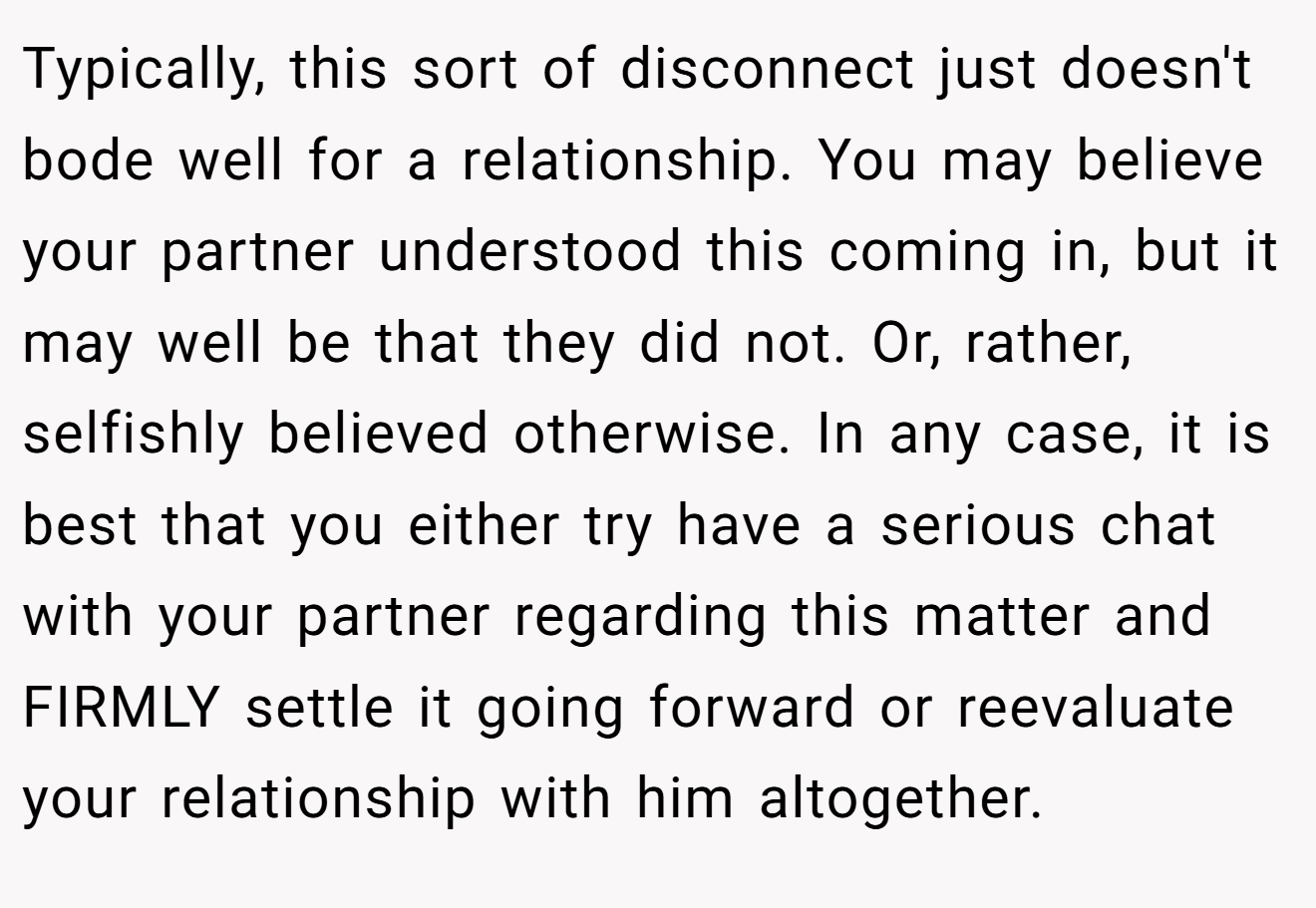 Typically, this sort of disconnect just doesn't bode well for a relationship. You may believe your partner understood this coming in, but it may well be that they did not. Or, rather, selfishly believed otherwise. In any case, it is best that you either try have a serious chat with your partner regarding this matter and FIRMLY settle it going forward or reevaluate your relationship with him altogether.