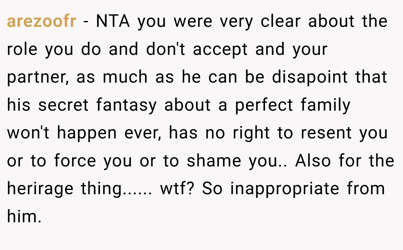 arezoofr − NTA you were very clear about the role you do and don't accept and your partner, as much as he can be disapoint that his secret fantasy about a perfect family won't happen ever, has no right to resent you or to force you or to shame you.. Also for the herirage thing...... wtf? So inappropriate from him.