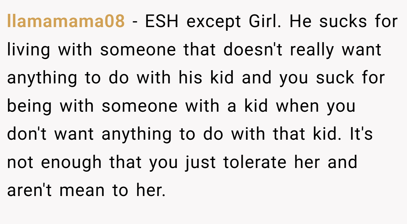llamamama08 − ESH except Girl. He sucks for living with someone that doesn't really want anything to do with his kid and you suck for being with someone with a kid when you don't want anything to do with that kid. It's not enough that you just tolerate her and aren't mean to her.