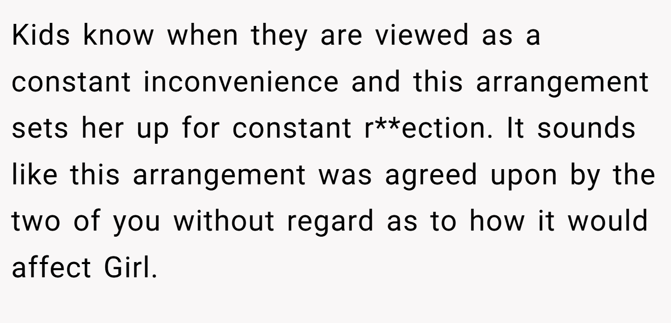 Kids know when they are viewed as a constant inconvenience and this arrangement sets her up for constant r**ection. It sounds like this arrangement was agreed upon by the two of you without regard as to how it would affect Girl.