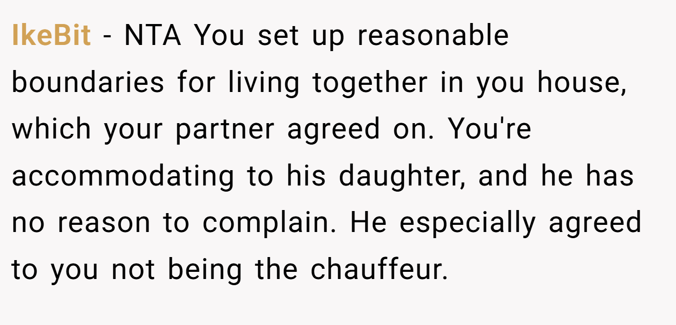 IkeBit − NTA You set up reasonable boundaries for living together in you house, which your partner agreed on. You're accommodating to his daughter, and he has no reason to complain. He especially agreed to you not being the chauffeur.