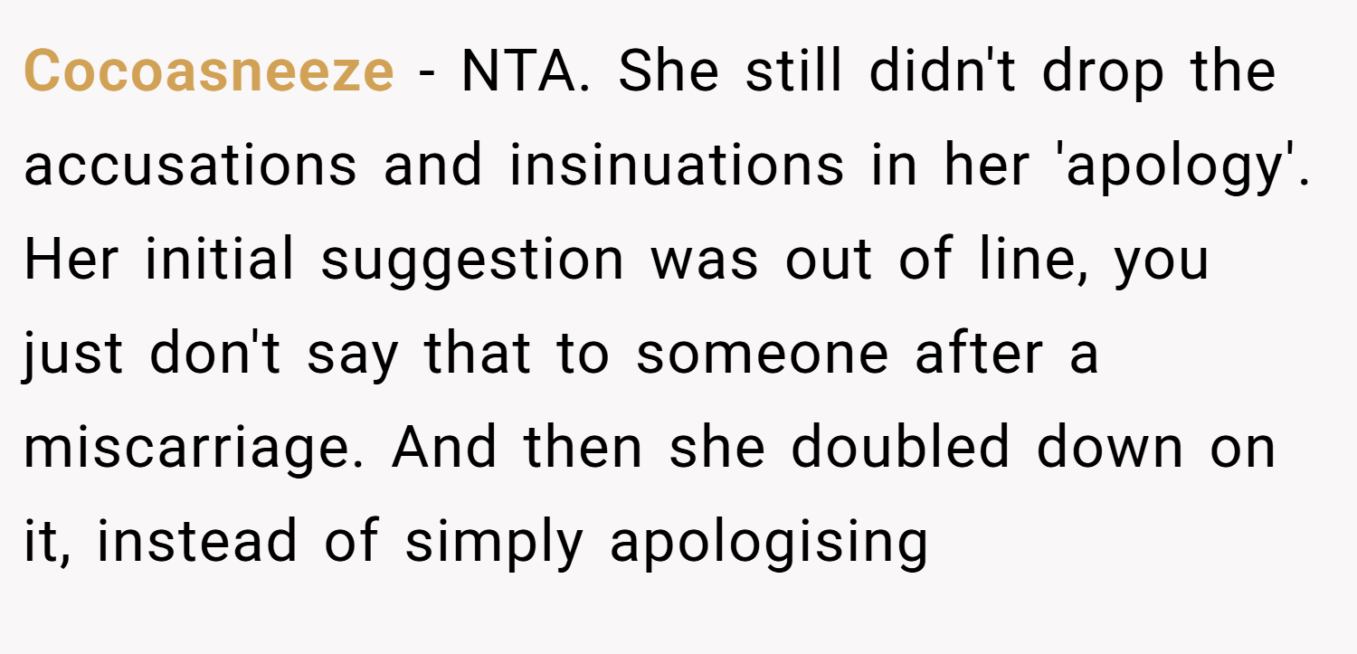 Cocoasneeze − NTA. She still didn't drop the accusations and insinuations in her 'apology'. Her initial suggestion was out of line, you just don't say that to someone after a miscarriage. And then she doubled down on it, instead of simply apologising