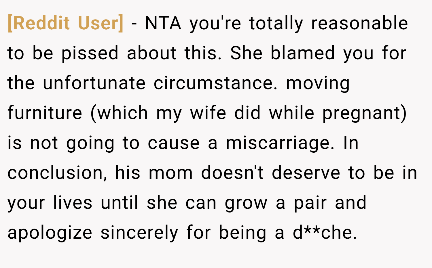 [Reddit User] − NTA you're totally reasonable to be pissed about this. She blamed you for the unfortunate circumstance. moving furniture (which my wife did while pregnant) is not going to cause a miscarriage. In conclusion, his mom doesn't deserve to be in your lives until she can grow a pair and apologize sincerely for being a d**che.