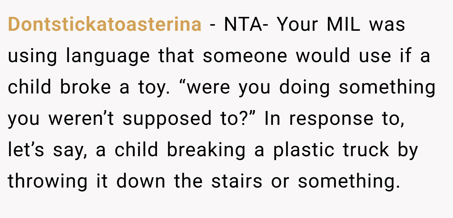 Dontstickatoasterina − NTA- Your MIL was using language that someone would use if a child broke a toy. “were you doing something you weren’t supposed to?” In response to, let’s say, a child breaking a plastic truck by throwing it down the stairs or something.