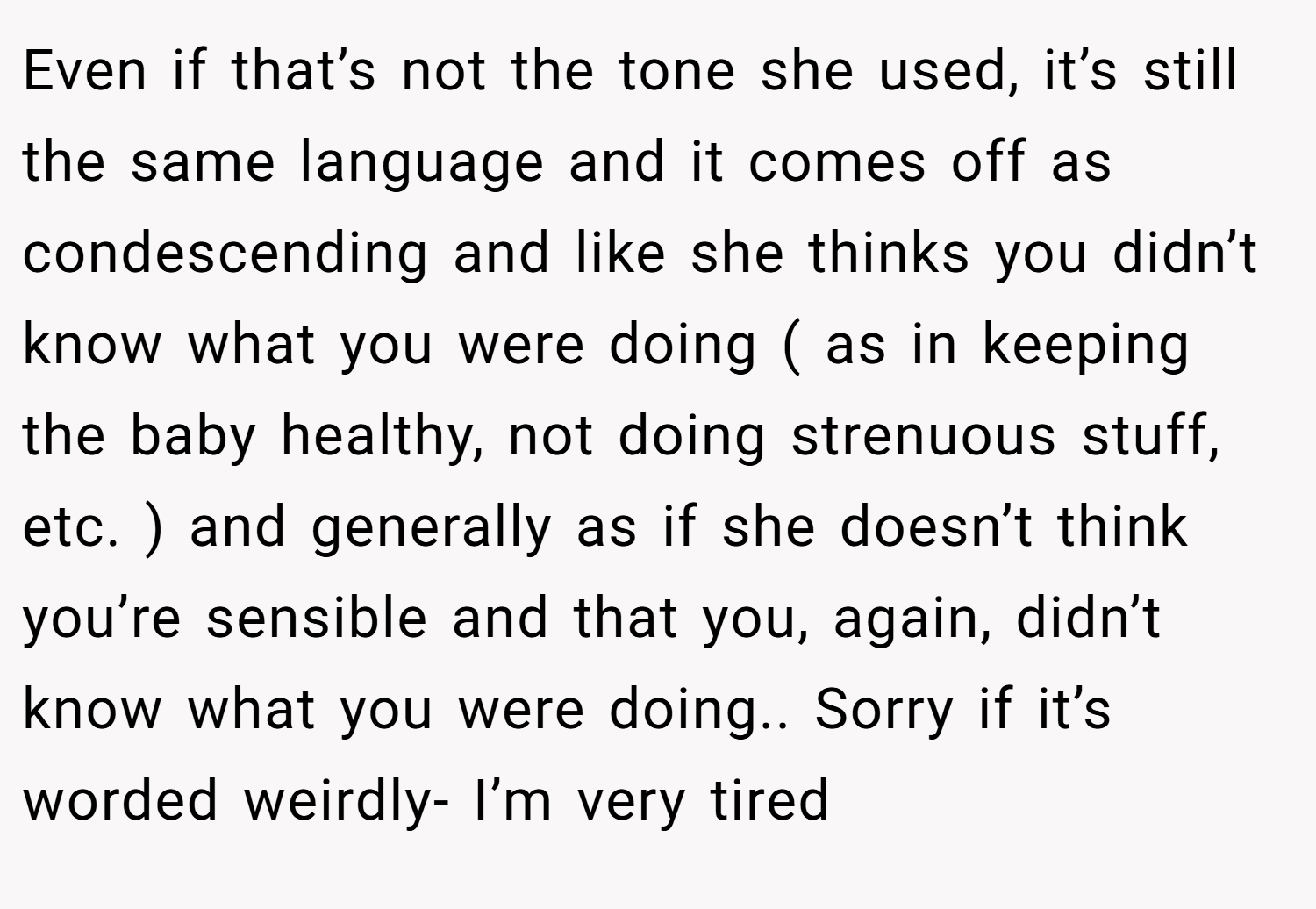 Even if that’s not the tone she used, it’s still the same language and it comes off as condescending and like she thinks you didn’t know what you were doing ( as in keeping the baby healthy, not doing strenuous stuff, etc. ) and generally as if she doesn’t think you’re sensible and that you, again, didn’t know what you were doing.. Sorry if it’s worded weirdly- I’m very tired