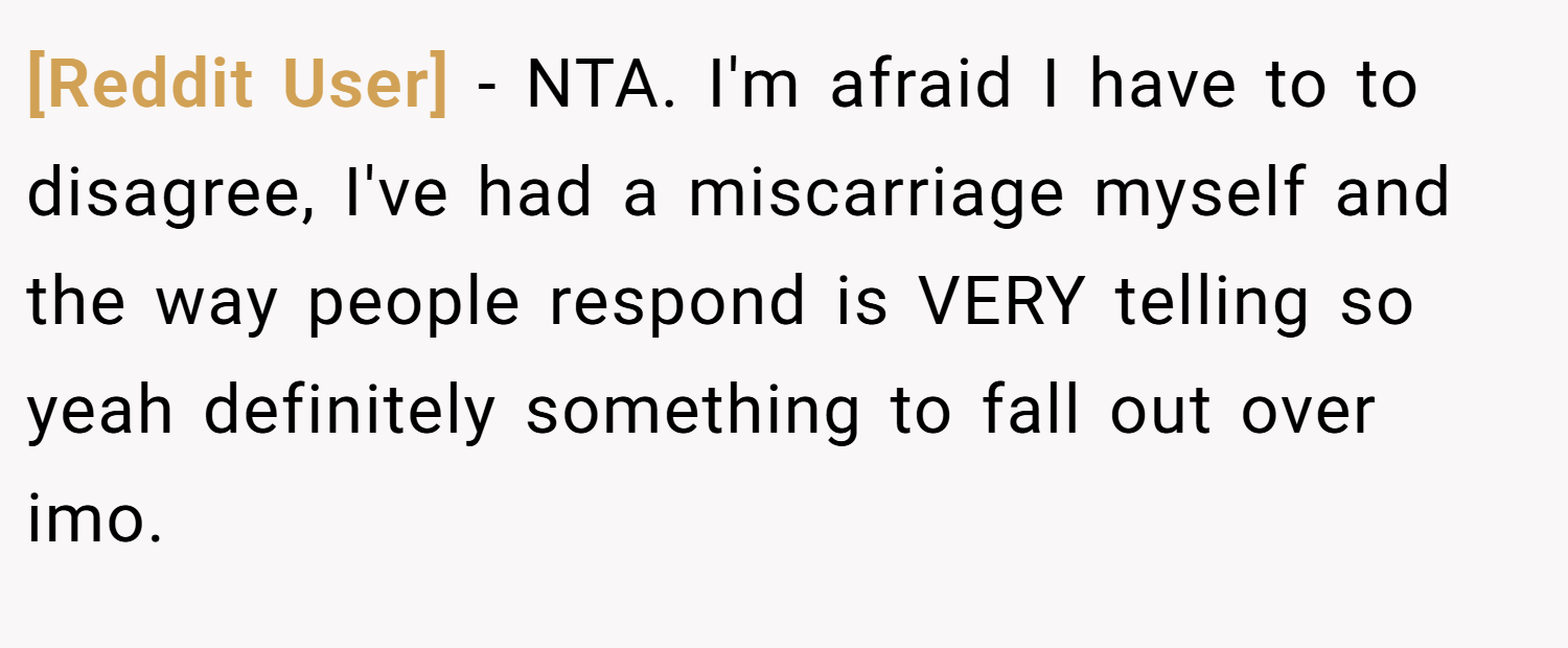 [Reddit User] − NTA. I'm afraid I have to to disagree, I've had a miscarriage myself and the way people respond is VERY telling so yeah definitely something to fall out over imo.