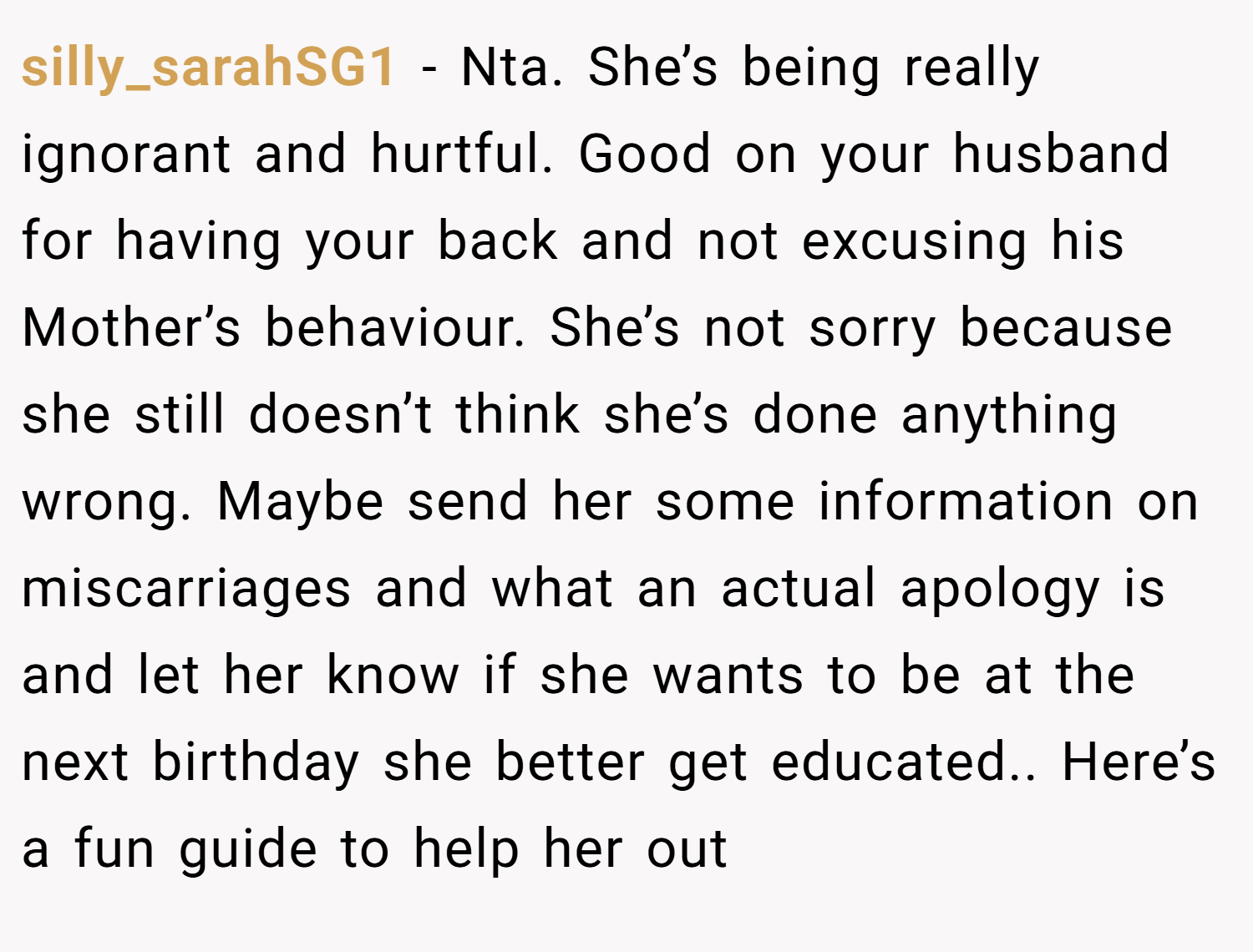 silly_sarahSG1 − Nta. She’s being really ignorant and hurtful. Good on your husband for having your back and not excusing his Mother’s behaviour. She’s not sorry because she still doesn’t think she’s done anything wrong. Maybe send her some information on miscarriages and what an actual apology is and let her know if she wants to be at the next birthday she better get educated.. Here’s a fun guide to help her out