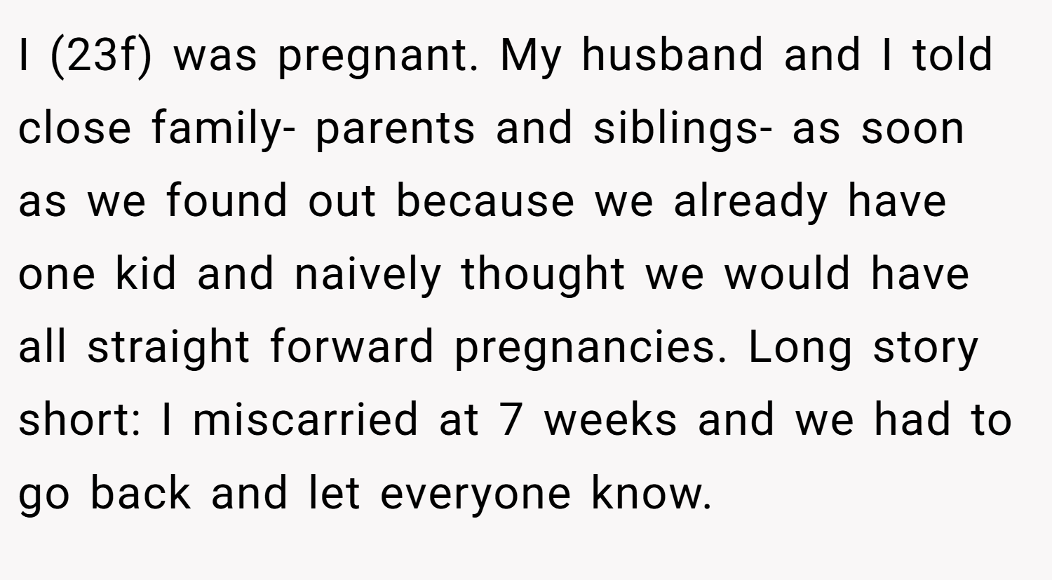 I (23f) was pregnant. My husband and I told close family- parents and siblings- as soon as we found out because we already have one kid and naively thought we would have all straight forward pregnancies. Long story short: I miscarried at 7 weeks and we had to go back and let everyone know.