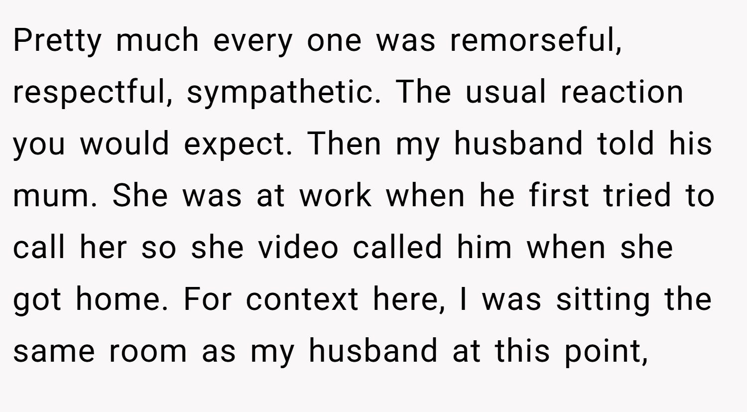 Pretty much every one was remorseful, respectful, sympathetic. The usual reaction you would expect. Then my husband told his mum. She was at work when he first tried to call her so she video called him when she got home. For context here, I was sitting the same room as my husband at this point,