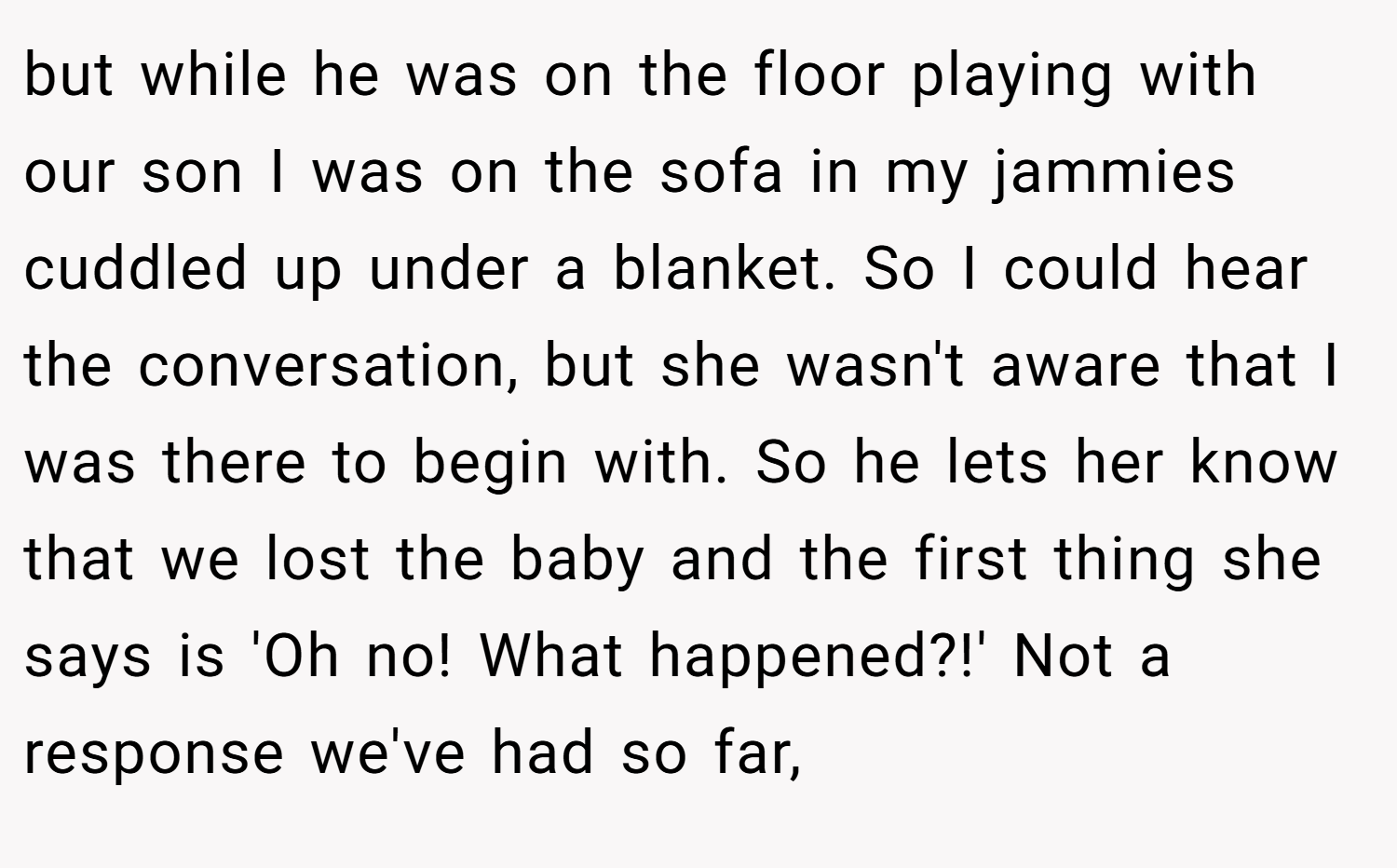 but while he was on the floor playing with our son I was on the sofa in my jammies cuddled up under a blanket. So I could hear the conversation, but she wasn't aware that I was there to begin with. So he lets her know that we lost the baby and the first thing she says is 'Oh no! What happened?!' Not a response we've had so far,