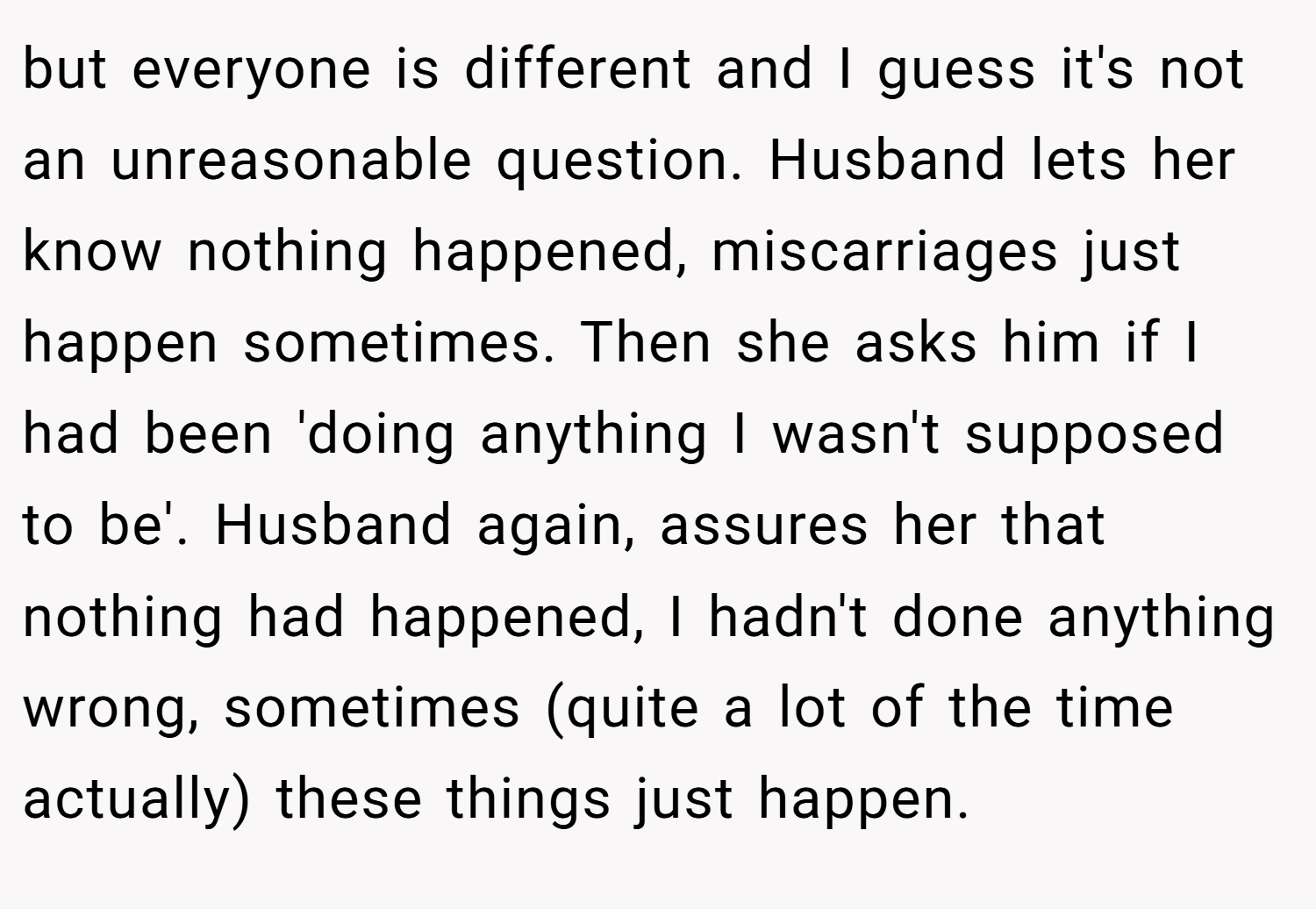 but everyone is different and I guess it's not an unreasonable question. Husband lets her know nothing happened, miscarriages just happen sometimes. Then she asks him if I had been 'doing anything I wasn't supposed to be'. Husband again, assures her that nothing had happened, I hadn't done anything wrong, sometimes (quite a lot of the time actually) these things just happen.