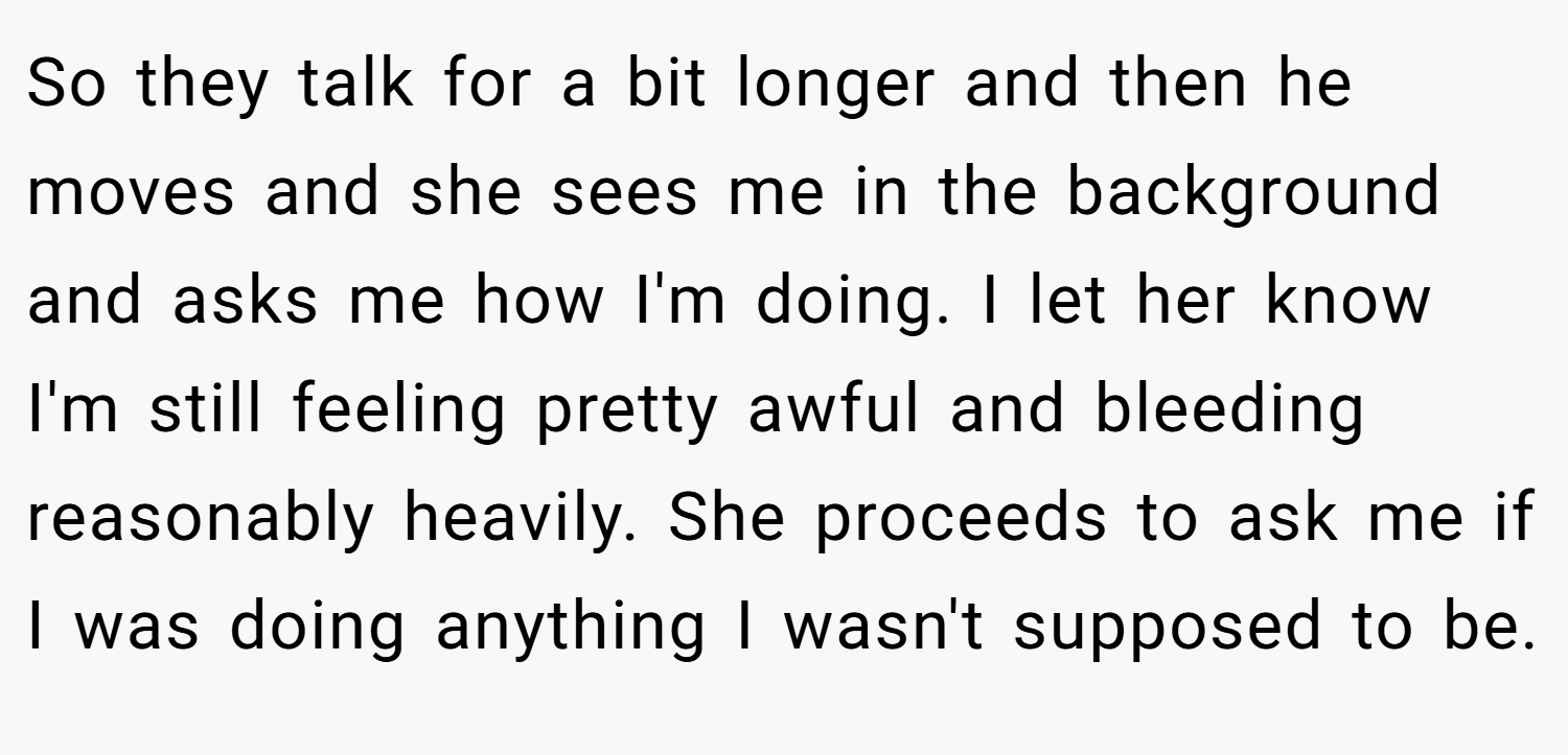 So they talk for a bit longer and then he moves and she sees me in the background and asks me how I'm doing. I let her know I'm still feeling pretty awful and bleeding reasonably heavily. She proceeds to ask me if I was doing anything I wasn't supposed to be.