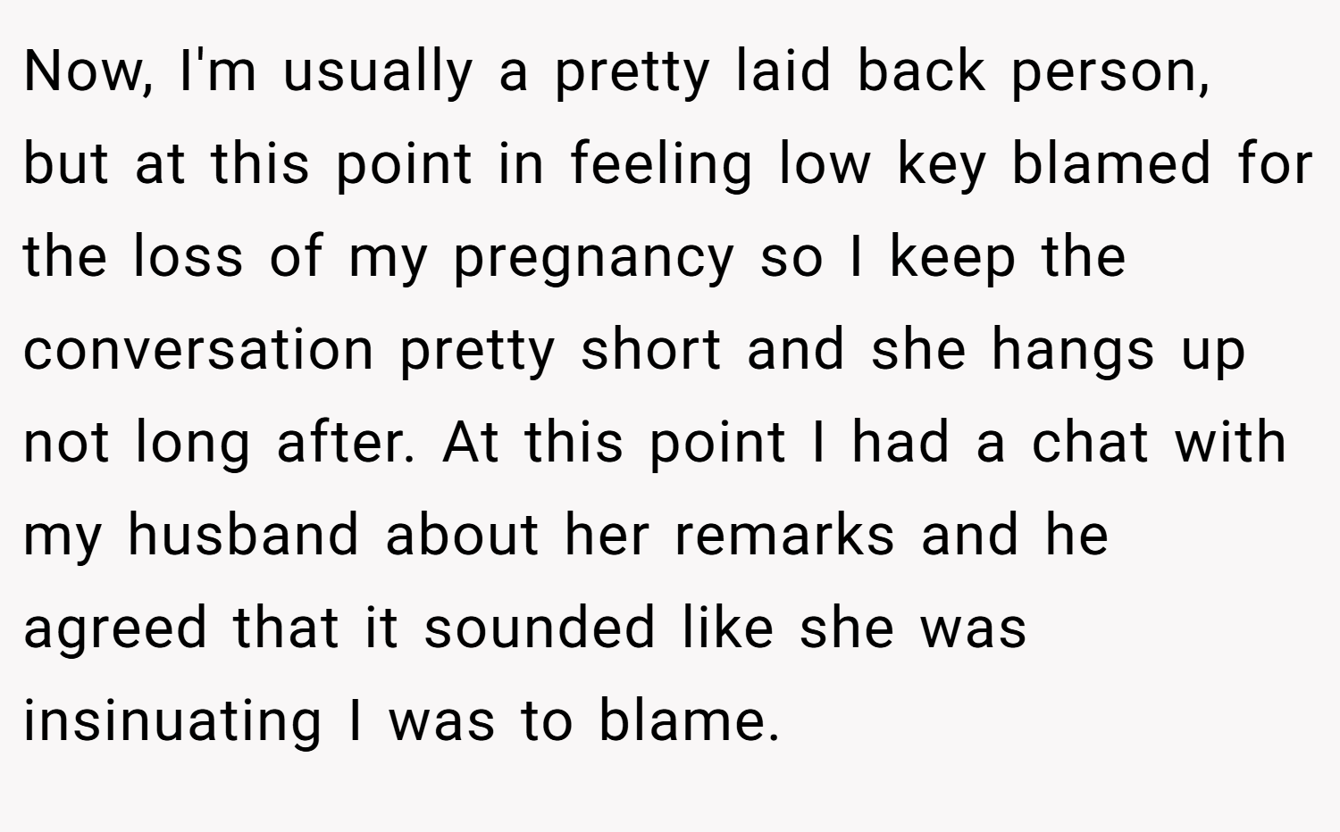 Now, I'm usually a pretty laid back person, but at this point in feeling low key blamed for the loss of my pregnancy so I keep the conversation pretty short and she hangs up not long after. At this point I had a chat with my husband about her remarks and he agreed that it sounded like she was insinuating I was to blame.