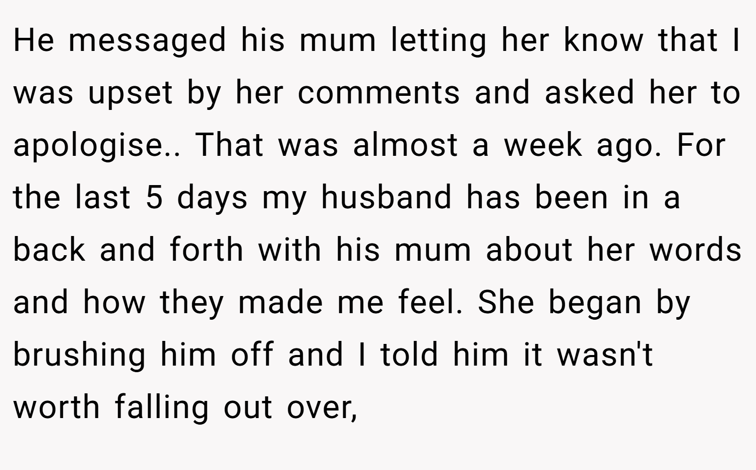 He messaged his mum letting her know that I was upset by her comments and asked her to apologise.. That was almost a week ago. For the last 5 days my husband has been in a back and forth with his mum about her words and how they made me feel. She began by brushing him off and I told him it wasn't worth falling out over,