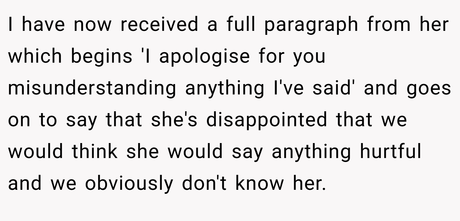 I have now received a full paragraph from her which begins 'I apologise for you misunderstanding anything I've said' and goes on to say that she's disappointed that we would think she would say anything hurtful and we obviously don't know her.