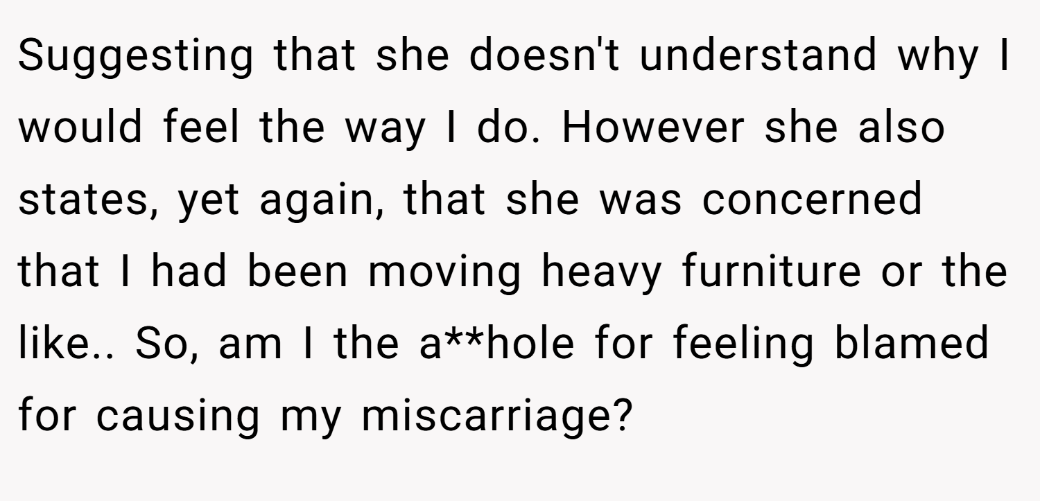 Suggesting that she doesn't understand why I would feel the way I do. However she also states, yet again, that she was concerned that I had been moving heavy furniture or the like.. So, am I the a**hole for feeling blamed for causing my miscarriage?