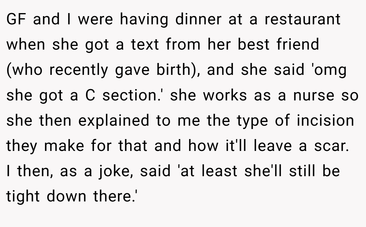 GF and I were having dinner at a restaurant when she got a text from her best friend (who recently gave birth), and she said 'omg she got a C section.' she works as a nurse so she then explained to me the type of incision they make for that and how it'll leave a scar. I then, as a joke, said 'at least she'll still be tight down there.'