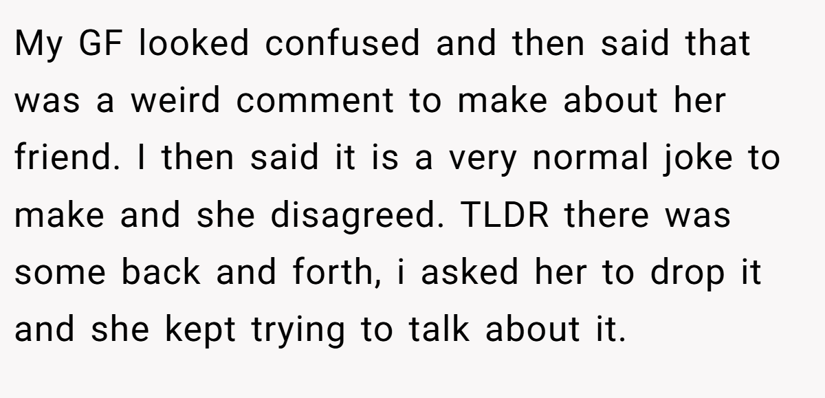 My GF looked confused and then said that was a weird comment to make about her friend. I then said it is a very normal joke to make and she disagreed. TLDR there was some back and forth, i asked her to drop it and she kept trying to talk about it.