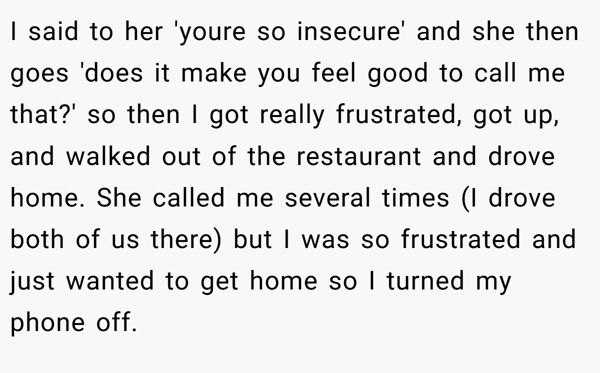I said to her 'youre so insecure' and she then goes 'does it make you feel good to call me that?' so then I got really frustrated, got up, and walked out of the restaurant and drove home. She called me several times (I drove both of us there) but I was so frustrated and just wanted to get home so I turned my phone off.