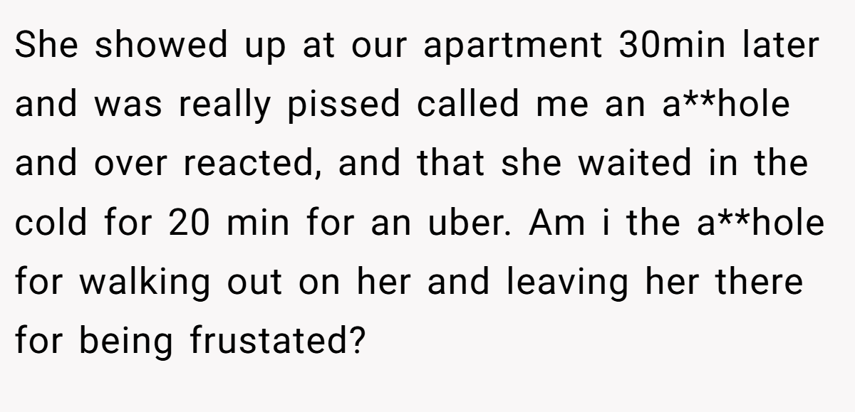 She showed up at our apartment 30min later and was really pissed called me an a**hole and over reacted, and that she waited in the cold for 20 min for an uber. Am i the a**hole for walking out on her and leaving her there for being frustated?