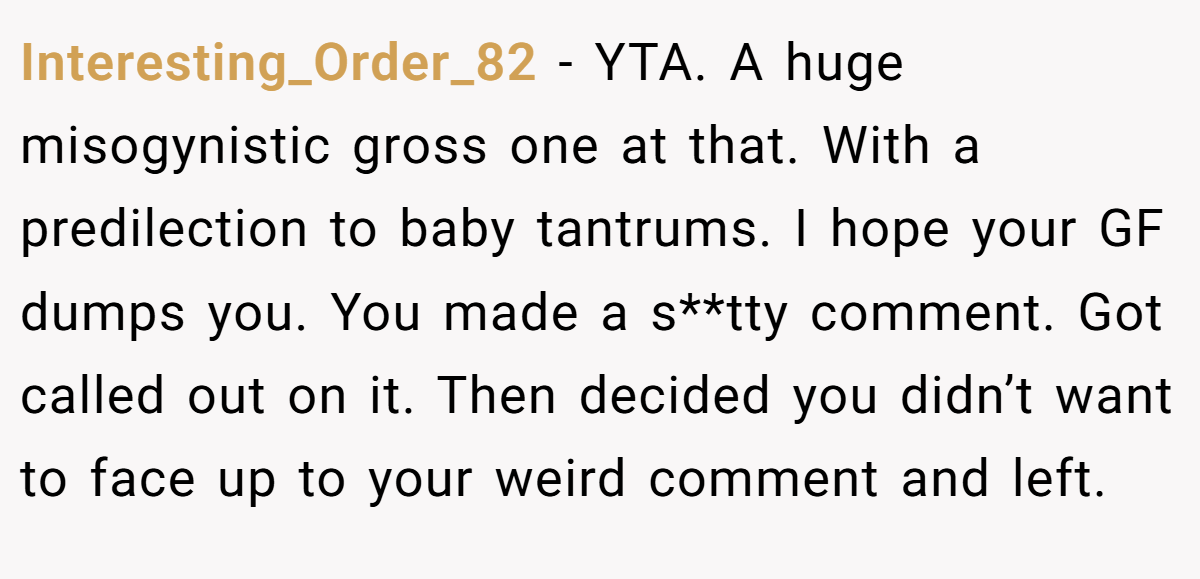 Interesting_Order_82 − YTA. A huge misogynistic gross one at that. With a predilection to baby tantrums. I hope your GF dumps you. You made a s**tty comment. Got called out on it. Then decided you didn’t want to face up to your weird comment and left.